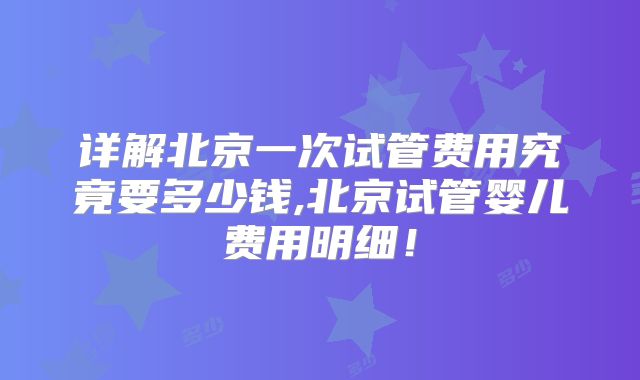 详解北京一次试管费用究竟要多少钱,北京试管婴儿费用明细！