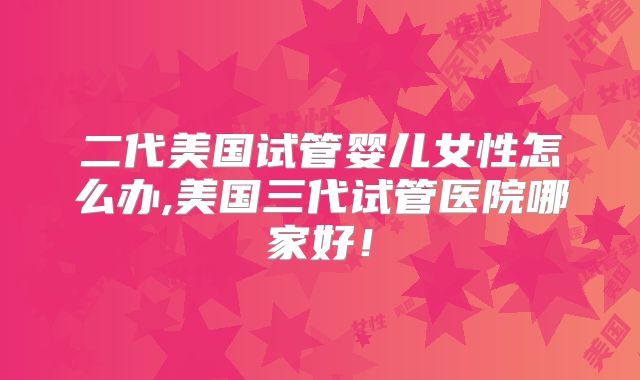 二代美国试管婴儿女性怎么办,美国三代试管医院哪家好！