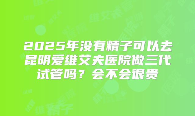 2025年没有精子可以去昆明爱维艾夫医院做三代试管吗？会不会很贵