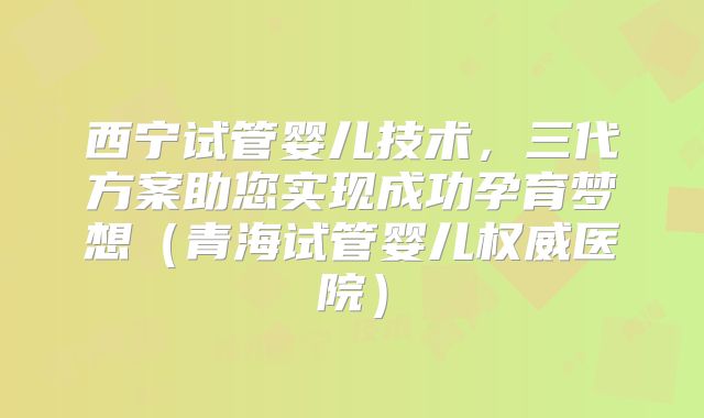 西宁试管婴儿技术，三代方案助您实现成功孕育梦想（青海试管婴儿权威医院）