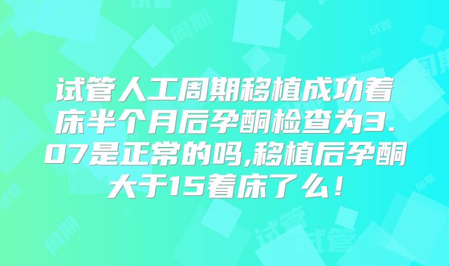试管人工周期移植成功着床半个月后孕酮检查为3.07是正常的吗,移植后孕酮大于15着床了么!