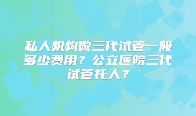 私人机构做三代试管一般多少费用？公立医院三代试管托人？