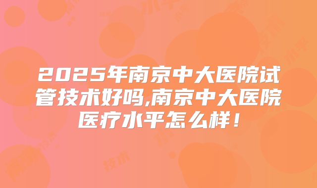 2025年南京中大医院试管技术好吗,南京中大医院医疗水平怎么样!