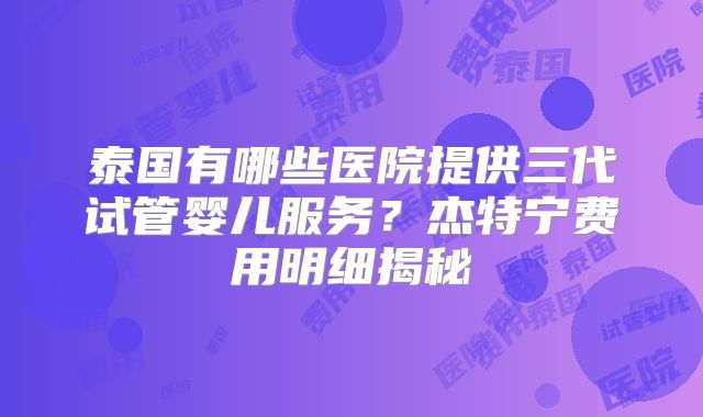泰国有哪些医院提供三代试管婴儿服务?杰特宁费用明细揭秘