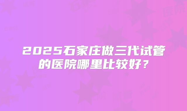 2025石家庄做三代试管的医院哪里比较好？