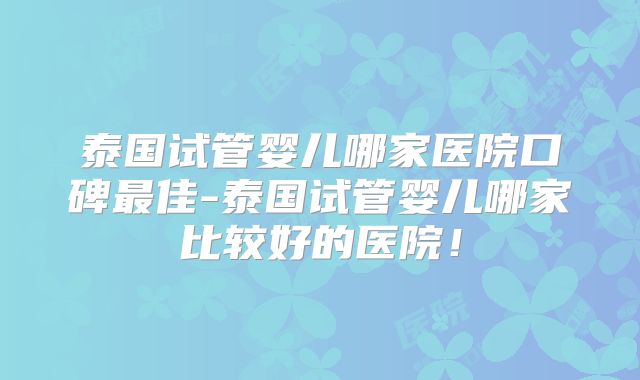 泰国试管婴儿哪家医院口碑最佳-泰国试管婴儿哪家比较好的医院！