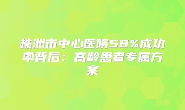株洲市中心医院58%成功率背后：高龄患者专属方案