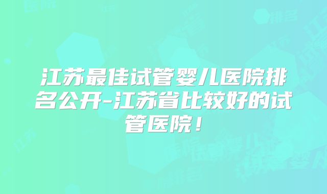 江苏最佳试管婴儿医院排名公开-江苏省比较好的试管医院！