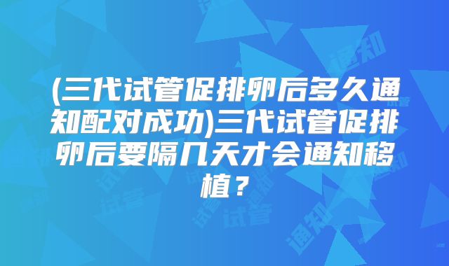 (三代试管促排卵后多久通知配对成功)三代试管促排卵后要隔几天才会通知移植?
