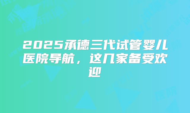 2025承德三代试管婴儿医院导航，这几家备受欢迎