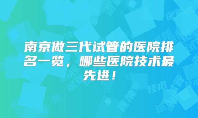 南京做三代试管的医院排名一览，哪些医院技术最先进！