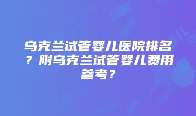乌克兰试管婴儿医院排名？附乌克兰试管婴儿费用参考？