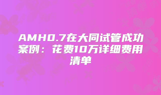 AMH0.7在大同试管成功案例:花费10万详细费用清单
