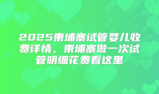 2025柬埔寨试管婴儿收费详情，柬埔寨做一次试管明细花费看这里