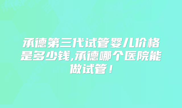 承德第三代试管婴儿价格是多少钱,承德哪个医院能做试管！