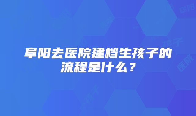 阜阳去医院建档生孩子的流程是什么？