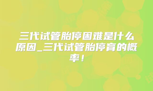 三代试管胎停困难是什么原因_三代试管胎停育的概率！