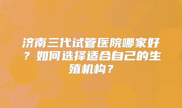 济南三代试管医院哪家好？如何选择适合自己的生殖机构？