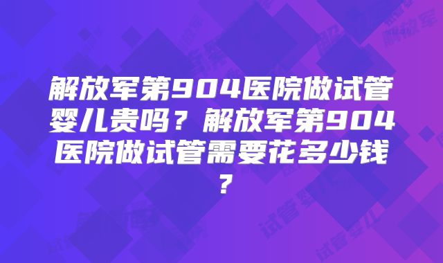 解放军第904医院做试管婴儿贵吗？解放军第904医院做试管需要花多少钱？