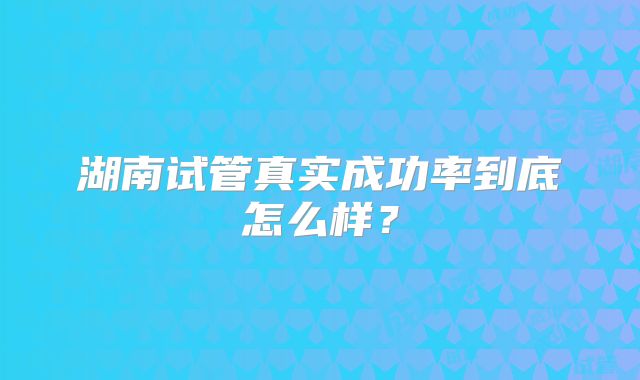湖南试管真实成功率到底怎么样?