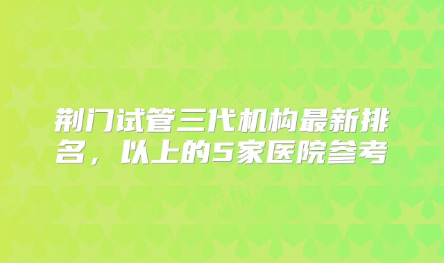 荆门试管三代机构最新排名，以上的5家医院参考