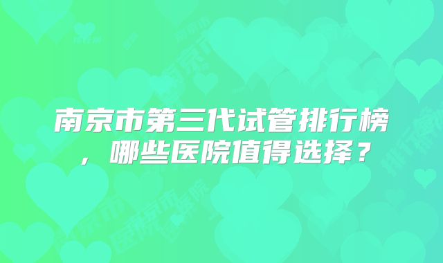 南京市第三代试管排行榜，哪些医院值得选择？
