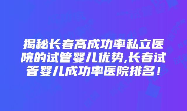 揭秘长春高成功率私立医院的试管婴儿优势,长春试管婴儿成功率医院排名!