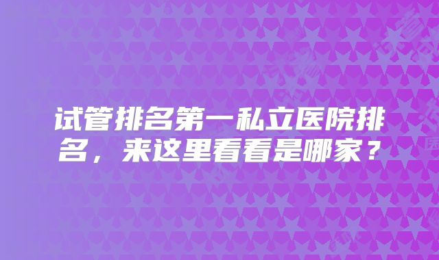 试管排名第一私立医院排名，来这里看看是哪家？