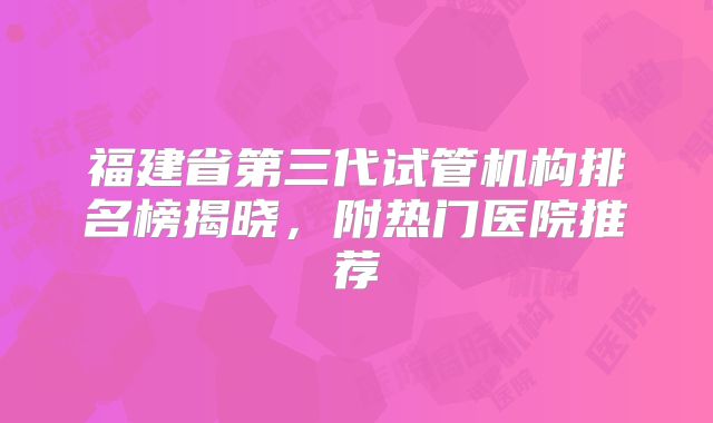 福建省第三代试管机构排名榜揭晓，附热门医院推荐