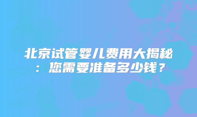 北京试管婴儿费用大揭秘:您需要准备多少钱?