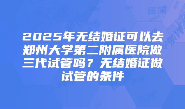 2025年无结婚证可以去郑州大学第二附属医院做三代试管吗?无结婚证做试管的条件