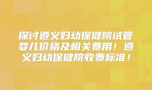 探讨遵义妇幼保健院试管婴儿价格及相关费用！遵义妇幼保健院收费标准！