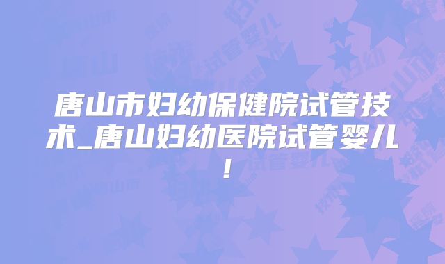 唐山市妇幼保健院试管技术_唐山妇幼医院试管婴儿！