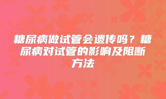糖尿病做试管会遗传吗？糖尿病对试管的影响及阻断方法