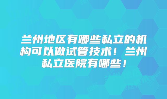 兰州地区有哪些私立的机构可以做试管技术！兰州私立医院有哪些！