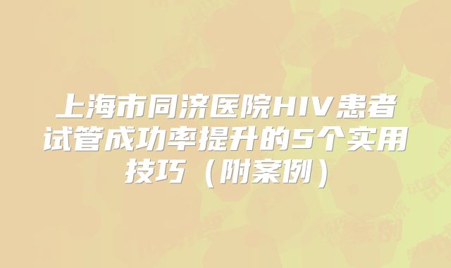 上海市同济医院HIV患者试管成功率提升的5个实用技巧（附案例）