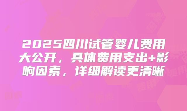 2025四川试管婴儿费用大公开,具体费用支出+影响因素,详细解读更清晰