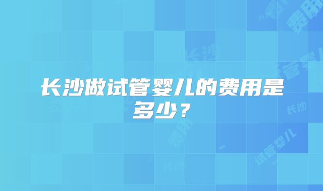 长沙做试管婴儿的费用是多少?