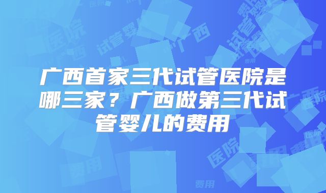 广西首家三代试管医院是哪三家？广西做第三代试管婴儿的费用