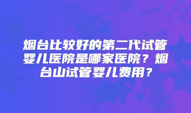 烟台比较好的第二代试管婴儿医院是哪家医院？烟台山试管婴儿费用？