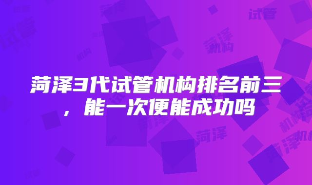 菏泽3代试管机构排名前三，能一次便能成功吗