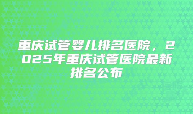 重庆试管婴儿排名医院，2025年重庆试管医院最新排名公布