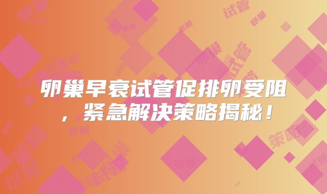 卵巢早衰试管促排卵受阻,紧急解决策略揭秘!