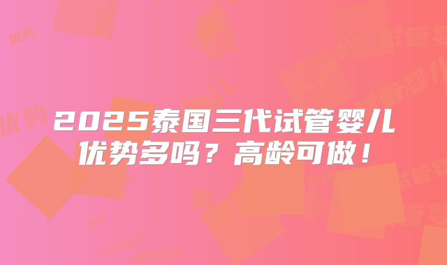 2025泰国三代试管婴儿优势多吗？高龄可做！