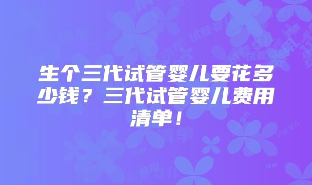 生个三代试管婴儿要花多少钱？三代试管婴儿费用清单！