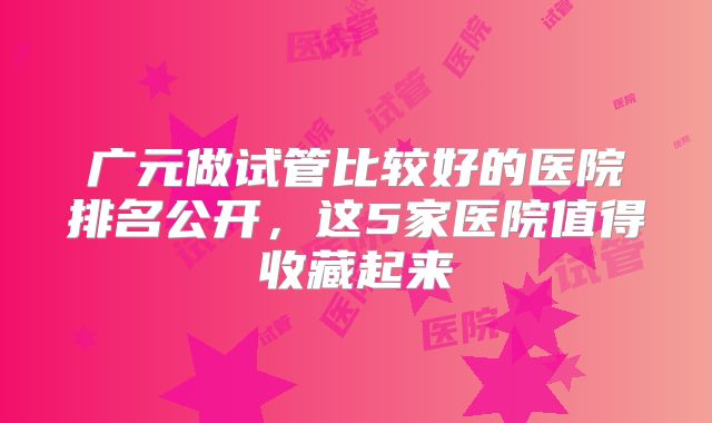 广元做试管比较好的医院排名公开，这5家医院值得收藏起来