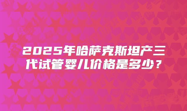 2025年哈萨克斯坦产三代试管婴儿价格是多少？