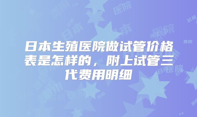 日本生殖医院做试管价格表是怎样的，附上试管三代费用明细