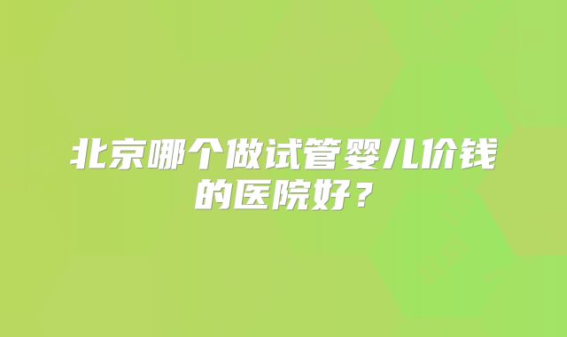 北京哪个做试管婴儿价钱的医院好?