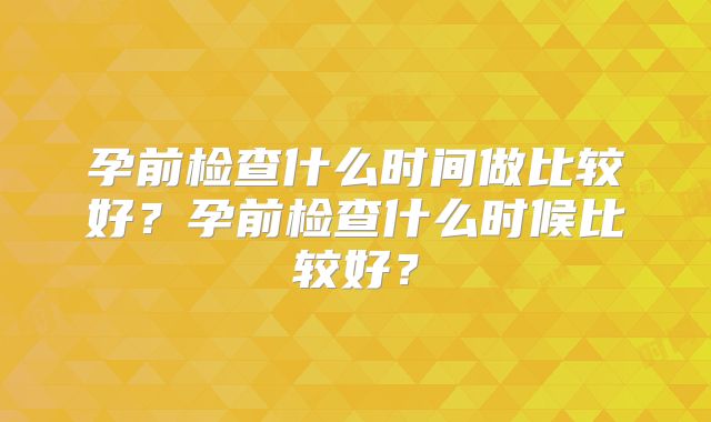 孕前检查什么时间做比较好？孕前检查什么时候比较好？